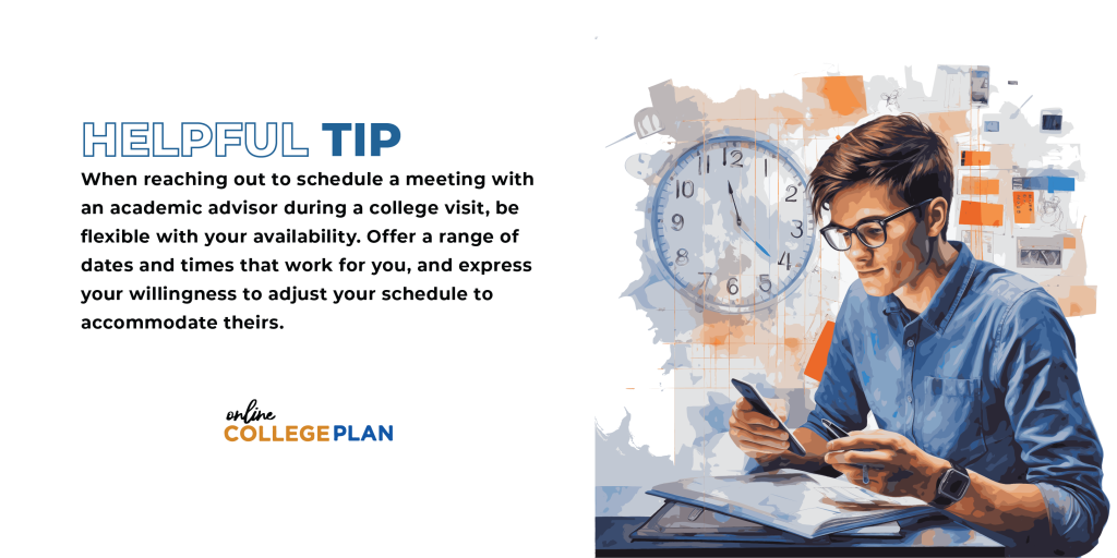 Helpful Tip: When reaching out to schedule a meeting with an academic advisor during a campus visit, be flexible with your availability. Offer a range of dates and times that work for you, and express your willingness to adjust your schedule to accommodate theirs.