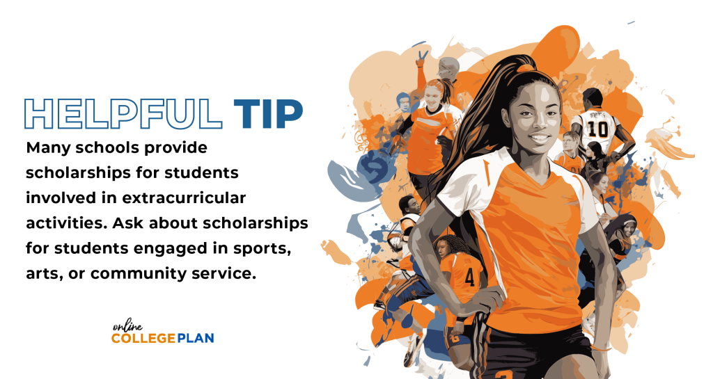 Helpful Tip: Many schools provide scholarships for students involved in extracurricular activities. Ask about scholarships for students engaged in sports, arts, or community service.