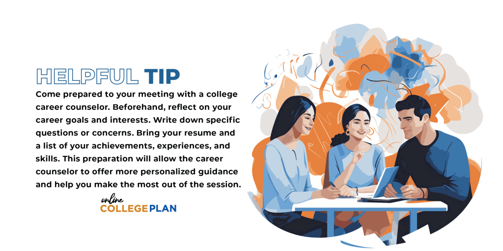 Helpful Tip: Come prepared to your meeting with a college career counselor. Beforehand, reflect on your career goals and interests.  Write down specific questions or concerns. Bring your resume and a list of your achievements, experiences, and skills. This preparation will allow the career counselor to offer more personalized guidance and help you make the most out of the session.